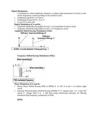 Digital Modulation:
A technique by which amplitude, frequency, or phase angle parameters of carrier or sub-
carrier frequencies varied according to the variation in the
• modulating signal bit 1 or 0 the or
• modulating bit-pair 00, 01, 10 or 11
• or set of 4 or more bits
Digital Modulation of 1s and 0s:
• Amplitude Shifted Keying (ASK) if as per 1 or 0 amplitude of carrier varied
• Frequency Shifted Keying (FSK) if as per 1 or 0 frequency varied
Amplitude Shifted Keying Modulation (ASK):
Frequency Shifted Keying Modulation (FSK):
Phase Modulation of 1s and 0s:
• Binary Phase Shifted Keying (PSK or BPSK) 0
or 180
if as per 1 or 0 phase angle
varied
• Gaussian Minimum-phase Shifted Keying (GMSK) 0
if change from 1 to 0 and 180
varied if change from 0 to 1 and then using minimizing technique for filtering
introduced high frequency components on PSK
BPSK:
 