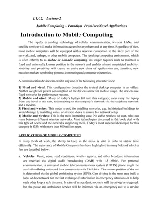 1.1.4.2. Lecture-2
Mobile Computing – Paradigm Promises/Novel Applications
Introduction to Mobile Computing
The rapidly expanding technology of cellular communication, wireless LANs, and
satellite services will make information accessible anywhere and at any time. Regardless of size,
most mobile computers will be equipped with a wireless connection to the fixed part of the
network, and, perhaps, to other mobile computers. The resulting computing environment, which
is often referred to as mobile or nomadic computing, no longer requires users to maintain a
fixed and universally known position in the network and enables almost unrestricted mobility.
Mobility and portability will create an entire new class of applications and, possibly, new
massive markets combining personal computing and consumer electronics.
A communication device can exhibit any one of the following characteristics:
1) Fixed and wired: This configuration describes the typical desktop computer in an office.
Neither weight nor power consumption of the devices allow for mobile usage. The devices use
fixed networks for performance reasons.
2) Mobile and wired: Many of today’s laptops fall into this category; users carry the laptop
from one hotel to the next, reconnecting to the company’s network via the telephone network
and a modem.
3) Fixed and wireless: This mode is used for installing networks, e.g., in historical buildings to
avoid damage by installing wires, or at trade shows to ensure fast network setup.
4) Mobile and wireless: This is the most interesting case. No cable restricts the user, who can
roam between different wireless networks. Most technologies discussed in this book deal with
this type of device and the networks supporting them. Today’s most successful example for this
category is GSM with more than 800 million users.
APPLICATIONS OF MOBILE COMPUTING
In many fields of work, the ability to keep on the move is vital in order to utilize time
efficiently. The importance of Mobile Computers has been highlighted in many fields of which a
few are described below:
a. Vehicles: Music, news, road conditions, weather reports, and other broadcast information
are received via digital audio broadcasting (DAB) with 1.5 Mbit/s. For personal
communication, a universal mobile telecommunications system (UMTS) phone might be
available offering voice and data connectivity with 384 kbit/s. The current position of the car
is determined via the global positioning system (GPS). Cars driving in the same area build a
local ad-hoc network for the fast exchange of information in emergency situations or to help
each other keep a safe distance. In case of an accident, not only will the airbag be triggered,
but the police and ambulance service will be informed via an emergency call to a service
 