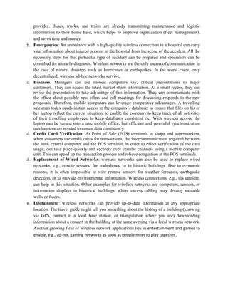 provider. Buses, trucks, and trains are already transmitting maintenance and logistic
information to their home base, which helps to improve organization (fleet management),
and saves time and money.
b. Emergencies: An ambulance with a high-quality wireless connection to a hospital can carry
vital information about injured persons to the hospital from the scene of the accident. All the
necessary steps for this particular type of accident can be prepared and specialists can be
consulted for an early diagnosis. Wireless networks are the only means of communication in
the case of natural disasters such as hurricanes or earthquakes. In the worst cases, only
decentralized, wireless ad-hoc networks survive.
c. Business: Managers can use mobile computers say, critical presentations to major
customers. They can access the latest market share information. At a small recess, they can
revise the presentation to take advantage of this information. They can communicate with
the office about possible new offers and call meetings for discussing responds to the new
proposals. Therefore, mobile computers can leverage competitive advantages. A travelling
salesman today needs instant access to the company’s database: to ensure that files on his or
her laptop reflect the current situation, to enable the company to keep track of all activities
of their travelling employees, to keep databases consistent etc. With wireless access, the
laptop can be turned into a true mobile office, but efficient and powerful synchronization
mechanisms are needed to ensure data consistency.
d. Credit Card Verification: At Point of Sale (POS) terminals in shops and supermarkets,
when customers use credit cards for transactions, the intercommunication required between
the bank central computer and the POS terminal, in order to effect verification of the card
usage, can take place quickly and securely over cellular channels using a mobile computer
unit. This can speed up the transaction process and relieve congestion at the POS terminals.
d. Replacement of Wired Networks: wireless networks can also be used to replace wired
networks, e.g., remote sensors, for tradeshows, or in historic buildings. Due to economic
reasons, it is often impossible to wire remote sensors for weather forecasts, earthquake
detection, or to provide environmental information. Wireless connections, e.g., via satellite,
can help in this situation. Other examples for wireless networks are computers, sensors, or
information displays in historical buildings, where excess cabling may destroy valuable
walls or floors.
e. Infotainment: wireless networks can provide up-to-date information at any appropriate
location. The travel guide might tell you something about the history of a building (knowing
via GPS, contact to a local base station, or triangulation where you are) downloading
information about a concert in the building at the same evening via a local wireless network.
Another growing field of wireless network applications lies in entertainment and games to
enable, e.g., ad-hoc gaming networks as soon as people meet to play together.
 