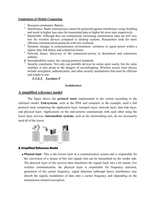 Limitations of Mobile Computing
1.
Resource constraints: Battery
2.
Interference: Radio transmission cannot be protected against interference using shielding
and result in higher loss rates for transmitted data or higher bit error rates respectively
3.
Bandwidth: Although they are continuously increasing, transmission rates are still very
low for wireless devices compared to desktop systems. Researchers look for more
efficient communication protocols with low overhead.
4.
Dynamic changes in communication environment: variations in signal power within a
region, thus link delays and connection losses
5.
Network Issues: discovery of the connection-service to destination and connection
stability
6. Interoperability issues: the varying protocol standards
7.
Security constraints: Not only can portable devices be stolen more easily, but the radio
interface is also prone to the dangers of eavesdropping. Wireless access must always
include encryption, authentication, and other security mechanisms that must be efficient
and simple to use.
1.1.4.3. Lecture-3
Architecture
A simplified reference model
The figure shows the protocol stack implemented in the system according to the
reference model. End-systems, such as the PDA and computer in the example, need a full
protocol stack comprising the application layer, transport layer, network layer, data link layer,
and physical layer. Applications on the end-systems communicate with each other using the
lower layer services. Intermediate systems, such as the interworking unit, do not necessarily
need all of the layers.
A Simplified Reference Model
● Physical layer: This is the lowest layer in a communication system and is responsible for
the conversion of a stream of bits into signals that can be transmitted on the sender side.
The physical layer of the receiver then transforms the signals back into a bit stream. For
wireless communication, the physical layer is responsible for frequency selection,
generation of the carrier frequency, signal detection (although heavy interference may
disturb the signal), modulation of data onto a carrier frequency and (depending on the
transmission scheme) encryption.
 