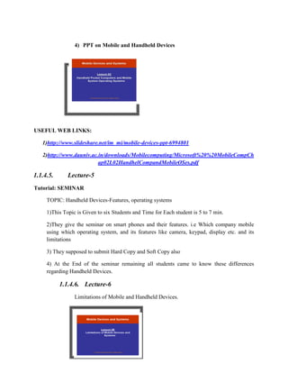 4) PPT on Mobile and Handheld Devices
USEFUL WEB LINKS:
1)http://www.slideshare.net/im_mi/mobile-devices-ppt-6994801
2)http://www.dauniv.ac.in/downloads/Mobilecomputing/Microsoft%20%20MobileCompCh
ap02L02HandhelCompandMobileOSes.pdf
1.1.4.5. Lecture-5
Tutorial: SEMINAR
TOPIC: Handheld Devices-Features, operating systems
1)This Topic is Given to six Students and Time for Each student is 5 to 7 min.
2)They give the seminar on smart phones and their features. i.e Which company mobile
using which operating system, and its features like camera, keypad, display etc. and its
limitations
3) They supposed to submit Hard Copy and Soft Copy also
4) At the End of the seminar remaining all students came to know these differences
regarding Handheld Devices.
1.1.4.6. Lecture-6
Limitations of Mobile and Handheld Devices.
 