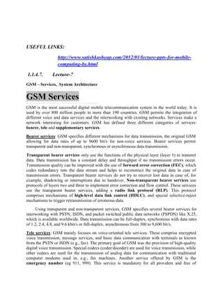 USEFUL LINKS:
http://www.satishkashyap.com/2012/01/lecture-ppts-for-mobile-
computing-by.html
1.1.4.7. Lecture-7
GSM – Services, System Architecture
GSM Services
GSM is the most successful digital mobile telecommunication system in the world today. It is
used by over 800 million people in more than 190 countries. GSM permits the integration of
different voice and data services and the interworking with existing networks. Services make a
network interesting for customers. GSM has defined three different categories of services:
bearer, tele and supplementary services.
Bearer services: GSM specifies different mechanisms for data transmission, the original GSM
allowing for data rates of up to 9600 bit/s for non-voice services. Bearer services permit
transparent and non-transparent, synchronous or asynchronous data transmission.
Transparent bearer services only use the functions of the physical layer (layer 1) to transmit
data. Data transmission has a constant delay and throughput if no transmission errors occur.
Transmission quality can be improved with the use of forward error correction (FEC), which
codes redundancy into the data stream and helps to reconstruct the original data in case of
transmission errors. Transparent bearer services do not try to recover lost data in case of, for
example, shadowing or interruptions due to handover. Non-transparent bearer services use
protocols of layers two and three to implement error correction and flow control. These services
use the transparent bearer services, adding a radio link protocol (RLP). This protocol
comprises mechanisms of high-level data link control (HDLC), and special selective-reject
mechanisms to trigger retransmission of erroneous data.
Using transparent and non-transparent services, GSM specifies several bearer services for
interworking with PSTN, ISDN, and packet switched public data networks (PSPDN) like X.25,
which is available worldwide. Data transmission can be full-duplex, synchronous with data rates
of 1.2, 2.4, 4.8, and 9.6 kbit/s or full-duplex, asynchronous from 300 to 9,600 bit/s.
Tele services: GSM mainly focuses on voice-oriented tele services. These comprise encrypted
voice transmission, message services, and basic data communication with terminals as known
from the PSTN or ISDN (e.g., fax). The primary goal of GSM was the provision of high-quality
digital voice transmission. Special codecs (coder/decoder) are used for voice transmission, while
other codecs are used for the transmission of analog data for communication with traditional
computer modems used in, e.g., fax machines. Another service offered by GSM is the
emergency number (eg 911, 999). This service is mandatory for all providers and free of
 