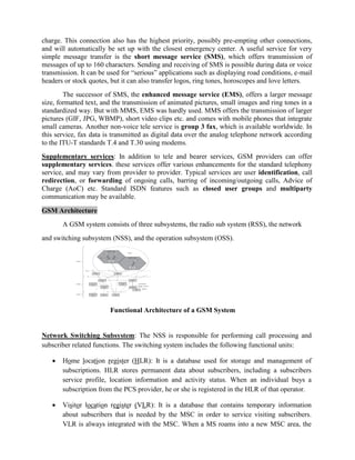 charge. This connection also has the highest priority, possibly pre-empting other connections,
and will automatically be set up with the closest emergency center. A useful service for very
simple message transfer is the short message service (SMS), which offers transmission of
messages of up to 160 characters. Sending and receiving of SMS is possible during data or voice
transmission. It can be used for ―serious‖ applications such as displaying road conditions, e-mail
headers or stock quotes, but it can also transfer logos, ring tones, horoscopes and love letters.
The successor of SMS, the enhanced message service (EMS), offers a larger message
size, formatted text, and the transmission of animated pictures, small images and ring tones in a
standardized way. But with MMS, EMS was hardly used. MMS offers the transmission of larger
pictures (GIF, JPG, WBMP), short video clips etc. and comes with mobile phones that integrate
small cameras. Another non-voice tele service is group 3 fax, which is available worldwide. In
this service, fax data is transmitted as digital data over the analog telephone network according
to the ITU-T standards T.4 and T.30 using modems.
Supplementary services: In addition to tele and bearer services, GSM providers can offer
supplementary services. these services offer various enhancements for the standard telephony
service, and may vary from provider to provider. Typical services are user identification, call
redirection, or forwarding of ongoing calls, barring of incoming/outgoing calls, Advice of
Charge (AoC) etc. Standard ISDN features such as closed user groups and multiparty
communication may be available.
GSM Architecture
A GSM system consists of three subsystems, the radio sub system (RSS), the network
and switching subsystem (NSS), and the operation subsystem (OSS).
Functional Architecture of a GSM System
Network Switching Subsystem: The NSS is responsible for performing call processing and
subscriber related functions. The switching system includes the following functional units:
 Home location register (HLR): It is a database used for storage and management of
subscriptions. HLR stores permanent data about subscribers, including a subscribers
service profile, location information and activity status. When an individual buys a
subscription from the PCS provider, he or she is registered in the HLR of that operator.
 Visitor location register (VLR): It is a database that contains temporary information
about subscribers that is needed by the MSC in order to service visiting subscribers.
VLR is always integrated with the MSC. When a MS roams into a new MSC area, the
 