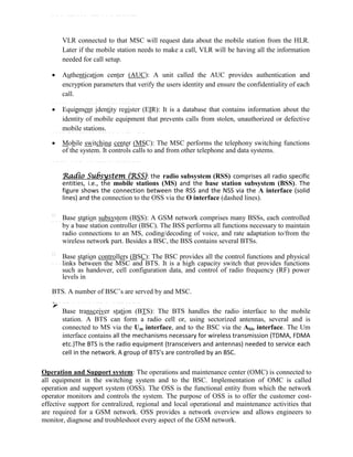 VLR connected to that MSC will request data about the mobile station from the HLR.
Later if the mobile station needs to make a call, VLR will be having all the information
needed for call setup.
 Authentication center (AUC): A unit called the AUC provides authentication and
encryption parameters that verify the users identity and ensure the confidentiality of each
call.
 Equipment identity register (EIR): It is a database that contains information about the
identity of mobile equipment that prevents calls from stolen, unauthorized or defective
mobile stations.
 Mobile switching center (MSC): The MSC performs the telephony switching functions
of the system. It controls calls to and from other telephone and data systems.
Radio Subsystem (RSS): the radio subsystem (RSS) comprises all radio specific
entities, i.e., the mobile stations (MS) and the base station subsystem (BSS). The
figure shows the connection between the RSS and the NSS via the A interface (solid
lines) and the connection to the OSS via the O interface (dashed lines).

Base station subsystem (BSS): A GSM network comprises many BSSs, each controlled
by a base station controller (BSC). The BSS performs all functions necessary to maintain
radio connections to an MS, coding/decoding of voice, and rate adaptation to/from the
wireless network part. Besides a BSC, the BSS contains several BTSs.

Base station controllers (BSC): The BSC provides all the control functions and physical
links between the MSC and BTS. It is a high capacity switch that provides functions
such as handover, cell configuration data, and control of radio frequency (RF) power
levels in
BTS. A number of BSC’s are served by and MSC.

Base transceiver station (BTS): The BTS handles the radio interface to the mobile
station. A BTS can form a radio cell or, using sectorized antennas, several and is
connected to MS via the Um interface, and to the BSC via the Abis interface. The Um
interface contains all the mechanisms necessary for wireless transmission (TDMA, FDMA
etc.)The BTS is the radio equipment (transceivers and antennas) needed to service each
cell in the network. A group of BTS’s are controlled by an BSC.

Operation and Support system: The operations and maintenance center (OMC) is connected to
all equipment in the switching system and to the BSC. Implementation of OMC is called
operation and support system (OSS). The OSS is the functional entity from which the network
operator monitors and controls the system. The purpose of OSS is to offer the customer cost-
effective support for centralized, regional and local operational and maintenance activities that
are required for a GSM network. OSS provides a network overview and allows engineers to
monitor, diagnose and troubleshoot every aspect of the GSM network.
 