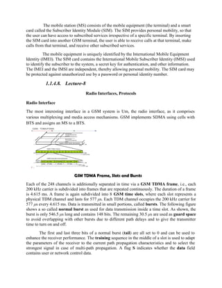 The mobile station (MS) consists of the mobile equipment (the terminal) and a smart
card called the Subscriber Identity Module (SIM). The SIM provides personal mobility, so that
the user can have access to subscribed services irrespective of a specific terminal. By inserting
the SIM card into another GSM terminal, the user is able to receive calls at that terminal, make
calls from that terminal, and receive other subscribed services.
The mobile equipment is uniquely identified by the International Mobile Equipment
Identity (IMEI). The SIM card contains the International Mobile Subscriber Identity (IMSI) used
to identify the subscriber to the system, a secret key for authentication, and other information.
The IMEI and the IMSI are independent, thereby allowing personal mobility. The SIM card may
be protected against unauthorized use by a password or personal identity number.
1.1.4.8. Lecture-8
Radio Interfaces, Protocols
Radio Interface
The most interesting interface in a GSM system is Um, the radio interface, as it comprises
various multiplexing and media access mechanisms. GSM implements SDMA using cells with
BTS and assigns an MS to a BTS.
GSM TDMA Frame, Slots and Bursts
Each of the 248 channels is additionally separated in time via a GSM TDMA frame, i.e., each
200 kHz carrier is subdivided into frames that are repeated continuously. The duration of a frame
is 4.615 ms. A frame is again subdivided into 8 GSM time slots, where each slot represents a
physical TDM channel and lasts for 577 μs. Each TDM channel occupies the 200 kHz carrier for
577 μs every 4.615 ms. Data is transmitted in small portions, called bursts. The following figure
shows a so called normal burst as used for data transmission inside a time slot. As shown, the
burst is only 546.5 μs long and contains 148 bits. The remaining 30.5 μs are used as guard space
to avoid overlapping with other bursts due to different path delays and to give the transmitter
time to turn on and off.
The first and last three bits of a normal burst (tail) are all set to 0 and can be used to
enhance the receiver performance. The training sequence in the middle of a slot is used to adapt
the parameters of the receiver to the current path propagation characteristics and to select the
strongest signal in case of multi-path propagation. A flag S indicates whether the data field
contains user or network control data.
 