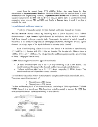Apart from the normal burst, ETSI (1993a) defines four more bursts for data
transmission: a frequency correction burst allows the MS to correct the local oscillator to avoid
interference with neighbouring channels, a synchronization burst with an extended training
sequence synchronizes the MS with the BTS in time, an access burst is used for the initial
connection setup between MS and BTS, and finally a dummy burst is used if no data is
available for a slot.
Logical channels and frame hierarchy
Two types of channels, namely physical channels and logical channels are present.
Physical channel: channel defined by specifying both, a carrier frequency and a TDMA
timeslot number. Logic channel: logical channels are multiplexed into the physical channels.
Each logic channel performs a specific task. Consequently the data of a logical channel is
transmitted in the corresponding timeslots of the physical channel. During this process, logical
channels can occupy a part of the physical channel or even the entire channel.
Each of the frequency carriers is divided into frames of 8 timeslots of approximately
577
s (15/26 
s) duration with 156.25 bits per timeslot. The duration of a TDMA frame is
4.615ms (577
s x 8 = 4.615 ms). The bits per timeslot and frame duration yield a gross bit rate
of about 271kbps per TDMA frame.
TDMA frames are grouped into two types of multiframes:
 26-frame multiframe (4.615ms x 26 = 120 ms) comprising of 26 TDMA frames. This
multiframe is used to carry traffic channels and their associated control channels.
 51-frame multiframe (4.615ms x 51 
235.4 ms) comprising 51 TDMA frames. This
multiframe is exclusively used for control channels.
The multiframe structure is further multiplexed into a single superframe of duration of 6.12sec.
This means a superframe consists of
 56 multiframes of 26 frames.
 26 multiframes of 51 frames.
The last multiplexing level of the frame hierarchy, consisting of 2048 superframes (2715648
TDMA frames), is a hyperframe. This long time period is needed to support the GSM data
encryption mechanisms. The frame hierarchy is shown below:
 