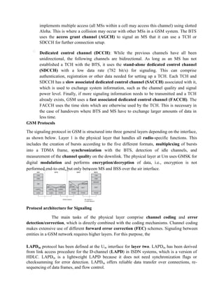 implements multiple access (all MSs within a cell may access this channel) using slotted
Aloha. This is where a collision may occur with other MSs in a GSM system. The BTS
uses the access grant channel (AGCH) to signal an MS that it can use a TCH or
SDCCH for further connection setup.

Dedicated control channel (DCCH): While the previous channels have all been
unidirectional, the following channels are bidirectional. As long as an MS has not
established a TCH with the BTS, it uses the stand-alone dedicated control channel
(SDCCH) with a low data rate (782 bit/s) for signaling. This can comprise
authentication, registration or other data needed for setting up a TCH. Each TCH and
SDCCH has a slow associated dedicated control channel (SACCH) associated with it,
which is used to exchange system information, such as the channel quality and signal
power level. Finally, if more signaling information needs to be transmitted and a TCH
already exists, GSM uses a fast associated dedicated control channel (FACCH). The
FACCH uses the time slots which are otherwise used by the TCH. This is necessary in
the case of handovers where BTS and MS have to exchange larger amounts of data in
less time.
GSM Protocols
The signaling protocol in GSM is structured into three general layers depending on the interface,
as shown below. Layer 1 is the physical layer that handles all radio-specific functions. This
includes the creation of bursts according to the five different formats, multiplexing of bursts
into a TDMA frame, synchronization with the BTS, detection of idle channels, and
measurement of the channel quality on the downlink. The physical layer at Um uses GMSK for
digital modulation and performs encryption/decryption of data, i.e., encryption is not
performed end-to-end, but only between MS and BSS over the air interface.
Protocol architecture for Signaling
The main tasks of the physical layer comprise channel coding and error
detection/correction, which is directly combined with the coding mechanisms. Channel coding
makes extensive use of different forward error correction (FEC) schemes. Signaling between
entities in a GSM network requires higher layers. For this purpose, the
LAPDm protocol has been defined at the Um interface for layer two. LAPDm has been derived
from link access procedure for the D-channel (LAPD) in ISDN systems, which is a version of
HDLC. LAPDm is a lightweight LAPD because it does not need synchronization flags or
checksumming for error detection. LAPDm offers reliable data transfer over connections, re-
sequencing of data frames, and flow control.
 