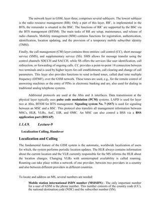The network layer in GSM, layer three, comprises several sublayers. The lowest sublayer
is the radio resource management (RR). Only a part of this layer, RR’, is implemented in the
BTS, the remainder is situated in the BSC. The functions of RR’ are supported by the BSC via
the BTS management (BTSM). The main tasks of RR are setup, maintenance, and release of
radio channels. Mobility management (MM) contains functions for registration, authentication,
identification, location updating, and the provision of a temporary mobile subscriber identity
(TMSI).
Finally, the call management (CM) layer contains three entities: call control (CC), short message
service (SMS), and supplementary service (SS). SMS allows for message transfer using the
control channels SDCCH and SACCH, while SS offers the services like user identification, call
redirection, or forwarding of ongoing calls. CC provides a point-to-point 14 connection between
two terminals and is used by higher layers for call establishment, call clearing and change of call
parameters. This layer also provides functions to send in-band tones, called dual tone multiple
frequency (DTMF), over the GSM network. These tones are used, e.g., for the remote control of
answering machines or the entry of PINs in electronic banking and are, also used for dialing in
traditional analog telephone systems.
Additional protocols are used at the Abis and A interfaces. Data transmission at the
physical layer typically uses pulse code modulation (PCM) systems. LAPD is used for layer
two at Abis, BTSM for BTS management. Signaling system No. 7 (SS7) is used for signaling
between an MSC and a BSC. This protocol also transfers all management information between
MSCs, HLR, VLRs, AuC, EIR, and OMC. An MSC can also control a BSS via a BSS
application part (BSSAP).
1.1.4.9. Lecture-9
Localization Calling, Handover
Localization and Calling
The fundamental feature of the GSM system is the automatic, worldwide localization of users
for which, the system performs periodic location updates. The HLR always contains information
about the current location and the VLR currently responsible for the MS informs the HLR about
the location changes. Changing VLRs with uninterrupted availability is called roaming.
Roaming can take place within a network of one provider, between two providers in a country
and also between different providers in different countries.
To locate and address an MS, several numbers are needed:

Mobile station international ISDN number (MSISDN):- The only important number
for a user of GSM is the phone number. This number consists of the country code (CC),
the national destination code (NDC) and the subscriber number (SN).
 