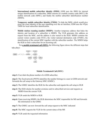 
International mobile subscriber identity (IMSI): GSM uses the IMSI for internal
unique identification of a subscriber. IMSI consists of a mobile country code (MCC), the
mobile network code (MNC), and finally the mobile subscriber identification number
(MSIN).

Temporary mobile subscriber identity (TMSI): To hide the IMSI, which would give
away the exact identity of the user signalling over the air interface, GSM uses the 4 byte
TMSI for local subscriber identification.

Mobile station roaming number (MSRN): Another temporary address that hides the
identity and location of a subscriber is MSRN. The VLR generates this address on
request from the MSC, and the address is also stored in the HLR. MSRN contains the
current visitor country code (VCC), the visitor national destination code (VNDC), the
identification of the current MSC together with the subscriber number. The MSRN helps
the HLR to find a subscriber for an incoming call.
For a mobile terminated call (MTC), the following figure shows the different steps that
take place:
Mobile Terminated Call (MTC)
step 1: User dials the phone number of a GSM subscriber.
step 2: The fixed network (PSTN) identifies the number belongs to a user in GSM network and
forwards the call setup to the Gateway MSC (GMSC).
step 3: The GMSC identifies the HLR for the subscriber and signals the call setup to HLR
step 4: The HLR checks for number existence and its subscribed services and requests an
MSRN from the current VLR.
step 5: VLR sends the MSRN to HLR
step 6: Upon receiving MSRN, the HLR determines the MSC responsible for MS and forwards
the information to the GMSC
step 7: The GMSC can now forward the call setup request to the MSC indicated
step 8: The MSC requests the VLR for the current status of the MS
step 9: VLR sends the requested information
 