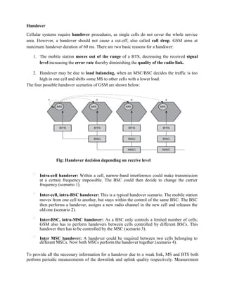Handover
Cellular systems require handover procedures, as single cells do not cover the whole service
area. However, a handover should not cause a cut-off, also called call drop. GSM aims at
maximum handover duration of 60 ms. There are two basic reasons for a handover:
1. The mobile station moves out of the range of a BTS, decreasing the received signal
level increasing the error rate thereby diminishing the quality of the radio link.
2. Handover may be due to load balancing, when an MSC/BSC decides the traffic is too
high in one cell and shifts some MS to other cells with a lower load.
The four possible handover scenarios of GSM are shown below:
Fig: Handover decision depending on receive level

Intra-cell handover: Within a cell, narrow-band interference could make transmission
at a certain frequency impossible. The BSC could then decide to change the carrier
frequency (scenario 1).

Inter-cell, intra-BSC handover: This is a typical handover scenario. The mobile station
moves from one cell to another, but stays within the control of the same BSC. The BSC
then performs a handover, assigns a new radio channel in the new cell and releases the
old one (scenario 2).

Inter-BSC, intra-MSC handover: As a BSC only controls a limited number of cells;
GSM also has to perform handovers between cells controlled by different BSCs. This
handover then has to be controlled by the MSC (scenario 3).

Inter MSC handover: A handover could be required between two cells belonging to
different MSCs. Now both MSCs perform the handover together (scenario 4).
To provide all the necessary information for a handover due to a weak link, MS and BTS both
perform periodic measurements of the downlink and uplink quality respectively. Measurement
 