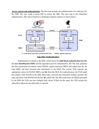 Access control and authentication: The first step includes the authentication of a valid user for
the SIM. The user needs a secret PIN to access the SIM. The next step is the subscriber
authentication. This step is based on a challenge-response scheme as shown below:
Subscriber Authentication
Authentication is based on the SIM, which stores the individual authentication key Ki,
the user identification IMSI, and the algorithm used for authentication A3. The AuC performs
the basic generation of random values RAND, signed responses SRES, and cipher keys Kc for
each IMSI, and then forwards this information to the HLR. The current VLR requests the
appropriate values for RAND, SRES, and Kc from the HLR. For authentication, the VLR sends
the random value RAND to the SIM. Both sides, network and subscriber module, perform the
same operation with RAND and the key Ki, called A3. The MS sends back the SRES generated
by the SIM; the VLR can now compare both values. If they are the same, the VLR accepts the
subscriber, otherwise the subscriber is rejected.
 