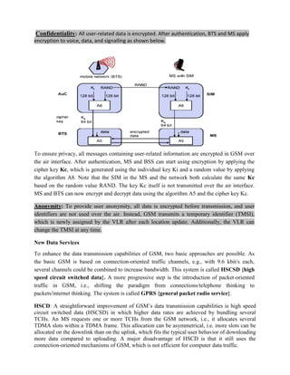 Confidentiality: All user-related data is encrypted. After authentication, BTS and MS apply
encryption to voice, data, and signalling as shown below.
To ensure privacy, all messages containing user-related information are encrypted in GSM over
the air interface. After authentication, MS and BSS can start using encryption by applying the
cipher key Kc, which is generated using the individual key Ki and a random value by applying
the algorithm A8. Note that the SIM in the MS and the network both calculate the same Kc
based on the random value RAND. The key Kc itself is not transmitted over the air interface.
MS and BTS can now encrypt and decrypt data using the algorithm A5 and the cipher key Kc.
Anonymity: To provide user anonymity, all data is encrypted before transmission, and user
identifiers are not used over the air. Instead, GSM transmits a temporary identifier (TMSI),
which is newly assigned by the VLR after each location update. Additionally, the VLR can
change the TMSI at any time.
New Data Services
To enhance the data transmission capabilities of GSM, two basic approaches are possible. As
the basic GSM is based on connection-oriented traffic channels, e.g., with 9.6 kbit/s each,
several channels could be combined to increase bandwidth. This system is called HSCSD {high
speed circuit switched data}. A more progressive step is the introduction of packet-oriented
traffic in GSM, i.e., shifting the paradigm from connections/telephone thinking to
packets/internet thinking. The system is called GPRS {general packet radio service}.
HSCD: A straightforward improvement of GSM’s data transmission capabilities is high speed
circuit switched data (HSCSD) in which higher data rates are achieved by bundling several
TCHs. An MS requests one or more TCHs from the GSM network, i.e., it allocates several
TDMA slots within a TDMA frame. This allocation can be asymmetrical, i.e. more slots can be
allocated on the downlink than on the uplink, which fits the typical user behavior of downloading
more data compared to uploading. A major disadvantage of HSCD is that it still uses the
connection-oriented mechanisms of GSM, which is not efficient for computer data traffic.
 