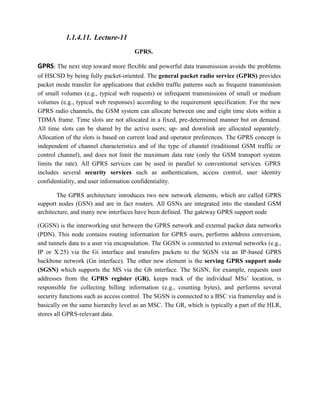 1.1.4.11. Lecture-11
GPRS.
GPRS: The next step toward more flexible and powerful data transmission avoids the problems
of HSCSD by being fully packet-oriented. The general packet radio service (GPRS) provides
packet mode transfer for applications that exhibit traffic patterns such as frequent transmission
of small volumes (e.g., typical web requests) or infrequent transmissions of small or medium
volumes (e.g., typical web responses) according to the requirement specification. For the new
GPRS radio channels, the GSM system can allocate between one and eight time slots within a
TDMA frame. Time slots are not allocated in a fixed, pre-determined manner but on demand.
All time slots can be shared by the active users; up- and downlink are allocated separately.
Allocation of the slots is based on current load and operator preferences. The GPRS concept is
independent of channel characteristics and of the type of channel (traditional GSM traffic or
control channel), and does not limit the maximum data rate (only the GSM transport system
limits the rate). All GPRS services can be used in parallel to conventional services. GPRS
includes several security services such as authentication, access control, user identity
confidentiality, and user information confidentiality.
The GPRS architecture introduces two new network elements, which are called GPRS
support nodes (GSN) and are in fact routers. All GSNs are integrated into the standard GSM
architecture, and many new interfaces have been defined. The gateway GPRS support node
(GGSN) is the interworking unit between the GPRS network and external packet data networks
(PDN). This node contains routing information for GPRS users, performs address conversion,
and tunnels data to a user via encapsulation. The GGSN is connected to external networks (e.g.,
IP or X.25) via the Gi interface and transfers packets to the SGSN via an IP-based GPRS
backbone network (Gn interface). The other new element is the serving GPRS support node
(SGSN) which supports the MS via the Gb interface. The SGSN, for example, requests user
addresses from the GPRS register (GR), keeps track of the individual MSs’ location, is
responsible for collecting billing information (e.g., counting bytes), and performs several
security functions such as access control. The SGSN is connected to a BSC via framerelay and is
basically on the same hierarchy level as an MSC. The GR, which is typically a part of the HLR,
stores all GPRS-relevant data.
 