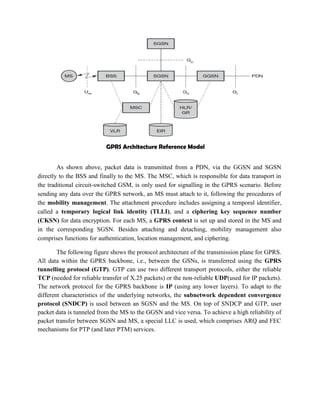 GPRS Architecture Reference Model
As shown above, packet data is transmitted from a PDN, via the GGSN and SGSN
directly to the BSS and finally to the MS. The MSC, which is responsible for data transport in
the traditional circuit-switched GSM, is only used for signalling in the GPRS scenario. Before
sending any data over the GPRS network, an MS must attach to it, following the procedures of
the mobility management. The attachment procedure includes assigning a temporal identifier,
called a temporary logical link identity (TLLI), and a ciphering key sequence number
(CKSN) for data encryption. For each MS, a GPRS context is set up and stored in the MS and
in the corresponding SGSN. Besides attaching and detaching, mobility management also
comprises functions for authentication, location management, and ciphering.
The following figure shows the protocol architecture of the transmission plane for GPRS.
All data within the GPRS backbone, i.e., between the GSNs, is transferred using the GPRS
tunnelling protocol (GTP). GTP can use two different transport protocols, either the reliable
TCP (needed for reliable transfer of X.25 packets) or the non-reliable UDP(used for IP packets).
The network protocol for the GPRS backbone is IP (using any lower layers). To adapt to the
different characteristics of the underlying networks, the subnetwork dependent convergence
protocol (SNDCP) is used between an SGSN and the MS. On top of SNDCP and GTP, user
packet data is tunneled from the MS to the GGSN and vice versa. To achieve a high reliability of
packet transfer between SGSN and MS, a special LLC is used, which comprises ARQ and FEC
mechanisms for PTP (and later PTM) services.
 