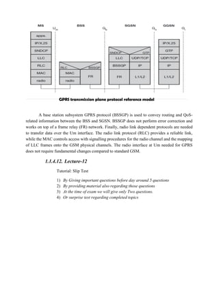 GPRS transmission plane protocol reference model
A base station subsystem GPRS protocol (BSSGP) is used to convey routing and QoS-
related information between the BSS and SGSN. BSSGP does not perform error correction and
works on top of a frame relay (FR) network. Finally, radio link dependent protocols are needed
to transfer data over the Um interface. The radio link protocol (RLC) provides a reliable link,
while the MAC controls access with signalling procedures for the radio channel and the mapping
of LLC frames onto the GSM physical channels. The radio interface at Um needed for GPRS
does not require fundamental changes compared to standard GSM.
1.1.4.12. Lecture-12
Tutorial: Slip Test
1) By Giving important questions before day around 5 questions
2) By providing material also regarding those questions
3) At the time of exam we will give only Two questions.
4) Or surprise test regarding completed topics
 