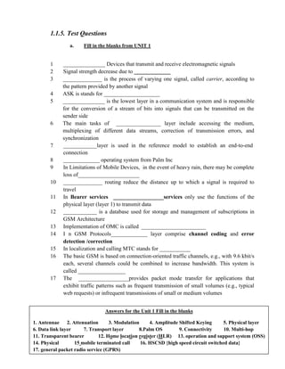 1.1.5. Test Questions
a. Fill in the blanks from UNIT 1
1 _______________ Devices that transmit and receive electromagnetic signals
2 Signal strength decrease due to _____________
3 ______________ is the process of varying one signal, called carrier, according to
the pattern provided by another signal
4 ASK is stands for ____________________
5 _______________ is the lowest layer in a communication system and is responsible
for the conversion of a stream of bits into signals that can be transmitted on the
sender side
6 The main tasks of ________________ layer include accessing the medium,
multiplexing of different data streams, correction of transmission errors, and
synchronization
7 ____________layer is used in the reference model to establish an end-to-end
connection
8 _____________ operating system from Palm Inc
9 In Limitations of Mobile Devices, in the event of heavy rain, there may be complete
loss of______________________
10 ______________ routing reduce the distance up to which a signal is required to
travel
11 In Bearer services __________________services only use the functions of the
physical layer (layer 1) to transmit data
12 ____________ is a database used for storage and management of subscriptions in
GSM Architecture
13 Implementation of OMC is called _______________________
14 I n GSM Protocols_____________ layer comprise channel coding and error
detection /correction
15 In localization and calling MTC stands for ___________
16 The basic GSM is based on connection-oriented traffic channels, e.g., with 9.6 kbit/s
each, several channels could be combined to increase bandwidth. This system is
called _________________
17 The __________________provides packet mode transfer for applications that
exhibit traffic patterns such as frequent transmission of small volumes (e.g., typical
web requests) or infrequent transmissions of small or medium volumes
b. Multiple choice questions
Answers for the Unit 1 Fill in the blanks
1. Antennae 2. Attenuation 3. Modulation 4. Amplitude Shifted Keying 5. Physical layer
6. Data link layer 7. Transport layer 8.Palm OS 9. Connectivity 10. Multi-hop
11. Transparent bearer 12. Home location register (HLR) 13. operation and support system (OSS)
14. Physical 15 mobile terminated call 16. HSCSD {high speed circuit switched data}
17. general packet radio service (GPRS)
 