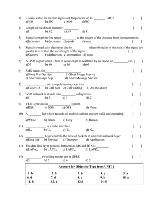Answers for Objective Type from UNIT 1
1. b 2. b 3. b 4. c 5. a
6. d 7. d 8. c 9. b 10. a
11. b 12. a 13.d 14. B
1) Coaxial cable for electric signals of frequencies up to _______ MHz [ ]
a)400 b) 500 c) 600 d)700
2) Length of the dipole antenna= _________ [ ]
a)λ b) λ/2 c) λ/4 d) λ2
3) Signal strength in free space _________ as the square of the distance from the transmitter.
a)Increases b) decreases c)equals d)none [ ]
4) Signal strength also decreases due to __________ when obstacles in the path of the signal are
greater in size than the wavelength of the signal. [ ]
a)Scatters b) diffraction c) attenuation d) none
5) A GSM signal, about 33cm in wavelength is scattered by an object of _________ cm. [ ]
a)30 b) 40 c) 50 d)60
6) SMS stands for_______________________ [ ]
a)Short Mail Service b) Short Merge Service
c) Short message Slip d) Short Message Service
7) _____________ are a supplementary services. [ ]
a)Caller ID b) Call hold c) Call waiting d) All the above
8) GSM network is divide into _________ subsystems [ ]
a)5 b) 4 c) 3 d) 2
9) VLR is present in ______________ system. [ ]
a)RSS b) NSS c) OSS d) None
10) A ________ list which records all mobile stations that are valid and operating. [ ]
a)White b) Black c) Grey d) Brown
11) _____________ is a radio interface [ ]
a)Rm b) Um c) Tm d) Nm
12) ____________ layer controls the flow of packets to and from network layer. [ ]
a)Data link b) Physical c) Transport d) Application
13) The data link layer protocol between an MS and BTS is ________ [ ]
a)LAPAm b) LAPBm c) LAPCm d) LAPDm
14) __________ switching modes are in GPRS [ ]
a)3 b) 2 c) 4 d) 5
 