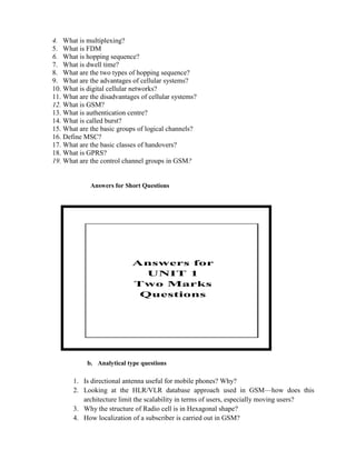 4. What is multiplexing?
5. What is FDM
6. What is hopping sequence?
7. What is dwell time?
8. What are the two types of hopping sequence?
9. What are the advantages of cellular systems?
10. What is digital cellular networks?
11. What are the disadvantages of cellular systems?
12. What is GSM?
13. What is authentication centre?
14. What is called burst?
15. What are the basic groups of logical channels?
16. Define MSC?
17. What are the basic classes of handovers?
18. What is GPRS?
19. What are the control channel groups in GSM?
Answers for Short Questions
b. Analytical type questions
1. Is directional antenna useful for mobile phones? Why?
2. Looking at the HLR/VLR database approach used in GSM—how does this
architecture limit the scalability in terms of users, especially moving users?
3. Why the structure of Radio cell is in Hexagonal shape?
4. How localization of a subscriber is carried out in GSM?
Answers for
UNIT 1
Two Marks
Questions
 