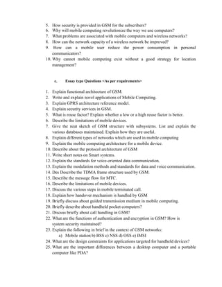 5. How security is provided in GSM for the subscribers?
6. Why will mobile computing revolutionize the way we use computers?
7. What problems are associated with mobile computers and wireless networks?
8. How can the network capacity of a wireless network be improved?
9. How can a mobile user reduce the power consumption in personal
communicators?
10. Why cannot mobile computing exist without a good strategy for location
management?
c. Essay type Questions <As per requirements>
1. Explain functional architecture of GSM.
2. Write and explain novel applications of Mobile Computing.
3. Explain GPRS architecture reference model.
4. Explain security services in GSM.
5. What is reuse factor? Explain whether a low or a high reuse factor is better.
6. Describe the limitations of mobile devices.
7. Give the neat sketch of GSM structure with subsystems. List and explain the
various databases maintained. Explain how they are useful.
8. Explain different types of networks which are used in mobile computing
9. Explain the mobile computing architecture for a mobile device.
10. Describe about the protocol architecture of GSM
11. Write short notes on Smart systems.
12. Explain the standards for voice-oriented data communication.
13. Explain the modulation methods and standards for data and voice communication.
14. Des Describe the TDMA frame structure used by GSM.
15. Describe the message flow for MTC.
16. Describe the limitations of mobile devices.
17. Discuss the various steps in mobile terminated call.
18. Explain how handover mechanism is handled by GSM
19. Briefly discuss about guided transmission medium in mobile computing.
20. Briefly describe about handheld pocket computers?
21. Discuss briefly about call handling in GSM?
22. What are the functions of authentication and encryption in GSM? How is
system security maintained?
23. Explain the following in brief in the context of GSM networks:
a) Mobile station b) BSS c) NSS d) OSS e) IMSI
24. What are the design constraints for applications targeted for handheld devices?
25. What are the important differences between a desktop computer and a portable
computer like PDA?
 