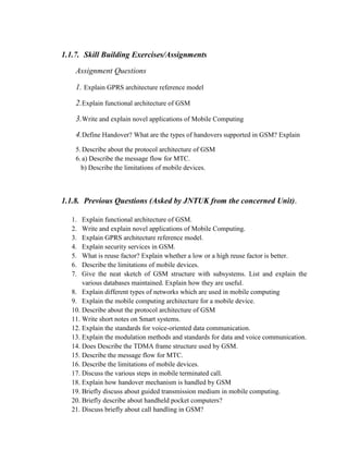 1.1.7. Skill Building Exercises/Assignments
Assignment Questions
1. Explain GPRS architecture reference model
2.Explain functional architecture of GSM
3.Write and explain novel applications of Mobile Computing
4.Define Handover? What are the types of handovers supported in GSM? Explain
5.Describe about the protocol architecture of GSM
6.a) Describe the message flow for MTC.
b) Describe the limitations of mobile devices.
1.1.8. Previous Questions (Asked by JNTUK from the concerned Unit).
1. Explain functional architecture of GSM.
2. Write and explain novel applications of Mobile Computing.
3. Explain GPRS architecture reference model.
4. Explain security services in GSM.
5. What is reuse factor? Explain whether a low or a high reuse factor is better.
6. Describe the limitations of mobile devices.
7. Give the neat sketch of GSM structure with subsystems. List and explain the
various databases maintained. Explain how they are useful.
8. Explain different types of networks which are used in mobile computing
9. Explain the mobile computing architecture for a mobile device.
10. Describe about the protocol architecture of GSM
11. Write short notes on Smart systems.
12. Explain the standards for voice-oriented data communication.
13. Explain the modulation methods and standards for data and voice communication.
14. Does Describe the TDMA frame structure used by GSM.
15. Describe the message flow for MTC.
16. Describe the limitations of mobile devices.
17. Discuss the various steps in mobile terminated call.
18. Explain how handover mechanism is handled by GSM
19. Briefly discuss about guided transmission medium in mobile computing.
20. Briefly describe about handheld pocket computers?
21. Discuss briefly about call handling in GSM?
 