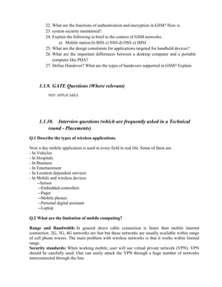 22. What are the functions of authentication and encryption in GSM? How is
23. system security maintained?
24. Explain the following in brief in the context of GSM networks:
a) Mobile station b) BSS c) NSS d) OSS e) IMSI
25. What are the design constraints for applications targeted for handheld devices?
26. What are the important differences between a desktop computer and a portable
computer like PDA?
27. Define Handover? What are the types of handovers supported in GSM? Explain
1.1.9. GATE Questions (Where relevant)
NOT APPLICABLE
1.1.10. Interview questions (which are frequently asked in a Technical
round - Placements)
Q.1 Describe the types of wireless applications.
Now a day mobile application is used in every field in real life. Some of them are.
- In Vehicles
- In Hospitals
- In Business
- In Entertainment
- In Location dependent services
- In Mobile and wireless devices
--Sensor
--Embedded controllers
--Pager
--Mobile phones
--Personal digital assistant
--Laptop
Q.2 What are the limitation of mobile computing?
Range and Bandwidth: In general direct cable connection is faster than mobile internet
connection. 2G, 3G, 4G networks are fast but these networks are usually available within range
of cell phone towers. The main problem with wireless networks is that it works within limited
range.
Security standards: When working mobile, user will use virtual private network (VPN). VPN
should be carefully used. One can easily attack the VPN through a huge number of networks
interconnected through the line.
 
