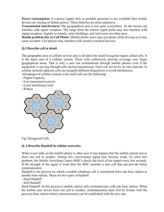 Power consumption: if a power supply fails or portable generator is not available then mobile
devices are relying on battery power. These batteries are more expensive.
Transmission interferences: The geographical area is not same everywhere. So the terrain can
interfere with signal reception. The range from the nearest signal point may also interfere with
signal reception. Signals in tunnels, some buildings, and rural areas are often poor.
Health problem due to Cell Phone: Mobile phone users may use phone while driving so it may
cause accident. Cell phones may interfere with sensitive medical devices.
Q.3 Describe cell in detail.
The geographic area or cellular service area is divided into small hexagonal region called cells. It
is the basic unit of a cellular system. These cells collectively provide coverage over larger
geographical areas. That is why a user can communicate through mobile phones even if the
equipment is moving through cells during transmission. Each cell served by its own antenna. In
cellular network adjacent cells are assigned different frequencies to avoid interference.
Advantages of cellular systems with small cells are the following:
- Higher Capacity
- Less transmission power
- Local interference only
- Robust
Fig: Hexagonal Cells
Q. 4 Describe Handoff in cellular networks.
When a user talks on the mobile phone to other user it may happen that the mobile station moves
from one cell to another. During this conversation signal may become weak. To solve this
problem, the Mobile Switching Center (MSC) checks the level of the signal every few seconds.
If the strength of the signal is week then the MSC searches a new cell that can provide better
communication.
Handoff is the process by which a mobile telephone call is transferred from one base station to
another base station. There are two types of handoff.
- Hard Handoff
- Soft Handoff
Hard Handoff: In this process a mobile station only communicates with one base station. When
the mobile user moves from one cell to another, communication must first be broken with the
previous base station before communication can be established with the new one.
 