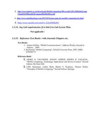 2. http://www.dauniv.ac.in/downloads/Mobilecomputing/Microsoft%20%20MobileComp
Chap02L02HandhelCompandMobileOSes.pdf
3. http://www.satishkashyap.com/2012/01/lecture-ppts-for-mobile-computing-by.html
4. https://www.youtube.com/watch?v=LZuzO0FKd0A
1.1.14. Any Lab requirements; if so link it to Lab Lesson Plan.
-Not applicable -
1.1.15. Reference Text Books / with Journals Chapters etc.
Text Books:
1. Jochen Schiller, ―Mobile Communications‖, Addison-Wesley, Second m
Edition, 2009.
2. Raj Kamal, ―Mobile Computing‖, Oxford University Press, 2007, ISBN:
0195686772
Reference Book:
1. ASOKE K TALUKDER, HASAN AHMED, ROOPA R YAVAGAL,
―Mobile Computing, Technology Applications and Service Creation‖ Second
Edition, Mc Graw Hill.
2. UWE Hansmann, Lother Merk, Martin S. Nocklous, Thomas Stober,
―Principles of Mobile Computing,‖ Second Edition, Springer
 