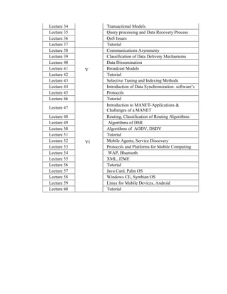 Lecture 34 Transactional Models
Lecture 35 Query processing and Data Recovery Process
Lecture 36 QoS Issues
Lecture 37 Tutorial
Lecture 38
V
Communications Asymmetry
Lecture 39 Classification of Data Delivery Mechanisms
Lecture 40 Data Dissemination
Lecture 41 Broadcast Models
Lecture 42 Tutorial
Lecture 43 Selective Tuning and Indexing Methods
Lecture 44 Introduction of Data Synchronization- software’s
Lecture 45 Protocols
Lecture 46 Tutorial
Lecture 47
VI
Introduction to MANET-Applications &
Challenges of a MANET
Lecture 48 Routing, Classification of Routing Algorithms
Lecture 49 Algorithms of DSR
Lecture 50 Algorithms of AODV, DSDV
Lecture 51 Tutorial
Lecture 52 Mobile Agents, Service Discovery
Lecture 53 Protocols and Platforms for Mobile Computing
Lecture 54 WAP, Bluetooth
Lecture 55 XML, J2ME
Lecture 56 Tutorial
Lecture 57 Java Card, Palm OS
Lecture 58 Windows CE, Symbian OS
Lecture 59 Linux for Mobile Devices, Android
Lecture 60 Tutorial
 