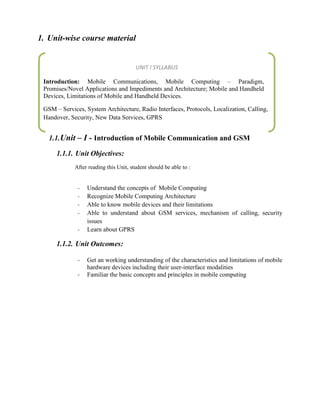 1. Unit-wise course material
1.1.Unit – I - Introduction of Mobile Communication and GSM
1.1.1. Unit Objectives:
After reading this Unit, student should be able to :
- Understand the concepts of Mobile Computing
- Recognize Mobile Computing Architecture
- Able to know mobile devices and their limitations
- Able to understand about GSM services, mechanism of calling, security
issues
- Learn about GPRS
1.1.2. Unit Outcomes:
- Get an working understanding of the characteristics and limitations of mobile
hardware devices including their user-interface modalities
- Familiar the basic concepts and principles in mobile computing
UNIT I SYLLABUS
Introduction: Mobile Communications, Mobile Computing – Paradigm,
Promises/Novel Applications and Impediments and Architecture; Mobile and Handheld
Devices, Limitations of Mobile and Handheld Devices.
GSM – Services, System Architecture, Radio Interfaces, Protocols, Localization, Calling,
Handover, Security, New Data Services, GPRS
 