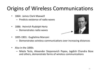 Origins of Wireless Communications
• 1864: James Clark Maxwell
– Predicts existence of radio waves
• 1886: Heinrich Rudolph Hertz
– Demonstrates radio waves
• 1895-1901: Guglielmo Marconi
– Demonstrates wireless communications over increasing distances
• Also in the 1890s
– Nikola Tesla, Alexander Stepanovich Popov, Jagdish Chandra Bose
and others, demonstrate forms of wireless communications
10
 