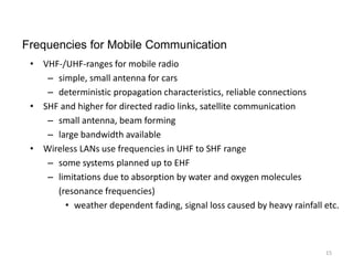 • VHF-/UHF-ranges for mobile radio
– simple, small antenna for cars
– deterministic propagation characteristics, reliable connections
• SHF and higher for directed radio links, satellite communication
– small antenna, beam forming
– large bandwidth available
• Wireless LANs use frequencies in UHF to SHF range
– some systems planned up to EHF
– limitations due to absorption by water and oxygen molecules
(resonance frequencies)
• weather dependent fading, signal loss caused by heavy rainfall etc.
Frequencies for Mobile Communication
15
 