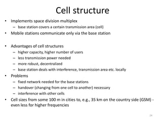 Cell structure
• Implements space division multiplex
– base station covers a certain transmission area (cell)
• Mobile stations communicate only via the base station
• Advantages of cell structures
– higher capacity, higher number of users
– less transmission power needed
– more robust, decentralized
– base station deals with interference, transmission area etc. locally
• Problems
– fixed network needed for the base stations
– handover (changing from one cell to another) necessary
– interference with other cells
• Cell sizes from some 100 m in cities to, e.g., 35 km on the country side (GSM) -
even less for higher frequencies
24
 
