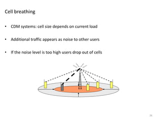 Cell breathing
• CDM systems: cell size depends on current load
• Additional traffic appears as noise to other users
• If the noise level is too high users drop out of cells
26
 