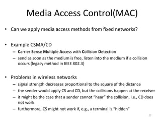 Media Access Control(MAC)
• Can we apply media access methods from fixed networks?
• Example CSMA/CD
– Carrier Sense Multiple Access with Collision Detection
– send as soon as the medium is free, listen into the medium if a collision
occurs (legacy method in IEEE 802.3)
• Problems in wireless networks
– signal strength decreases proportional to the square of the distance
– the sender would apply CS and CD, but the collisions happen at the receiver
– it might be the case that a sender cannot “hear” the collision, i.e., CD does
not work
– furthermore, CS might not work if, e.g., a terminal is “hidden”
27
 