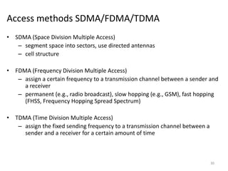 Access methods SDMA/FDMA/TDMA
• SDMA (Space Division Multiple Access)
– segment space into sectors, use directed antennas
– cell structure
• FDMA (Frequency Division Multiple Access)
– assign a certain frequency to a transmission channel between a sender and
a receiver
– permanent (e.g., radio broadcast), slow hopping (e.g., GSM), fast hopping
(FHSS, Frequency Hopping Spread Spectrum)
• TDMA (Time Division Multiple Access)
– assign the fixed sending frequency to a transmission channel between a
sender and a receiver for a certain amount of time
30
 