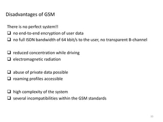Disadvantages of GSM
There is no perfect system!!
 no end-to-end encryption of user data
 no full ISDN bandwidth of 64 kbit/s to the user, no transparent B-channel
 reduced concentration while driving
 electromagnetic radiation
 abuse of private data possible
 roaming profiles accessible
 high complexity of the system
 several incompatibilities within the GSM standards
33
 