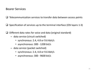 Bearer Services
 Telecommunication services to transfer data between access points
 Specification of services up to the terminal interface (OSI layers 1-3)
 Different data rates for voice and data (original standard)
– data service (circuit switched)
• synchronous: 2.4, 4.8 or 9.6 kbit/s
• asynchronous: 300 - 1200 bit/s
– data service (packet switched)
• synchronous: 2.4, 4.8 or 9.6 kbit/s
• asynchronous: 300 - 9600 bit/s
35
 
