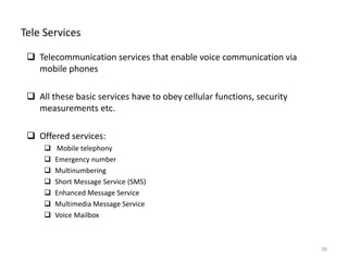 Tele Services
 Telecommunication services that enable voice communication via
mobile phones
 All these basic services have to obey cellular functions, security
measurements etc.
 Offered services:
 Mobile telephony
 Emergency number
 Multinumbering
 Short Message Service (SMS)
 Enhanced Message Service
 Multimedia Message Service
 Voice Mailbox
36
 