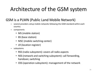 Architecture of the GSM system
GSM is a PLMN (Public Land Mobile Network)
– several providers setup mobile networks following the GSM standard within each
country
– components
• MS (mobile station)
• BS (base station)
• MSC (mobile switching center)
• LR (location register)
– subsystems
• RSS (radio subsystem): covers all radio aspects
• NSS (network and switching subsystem): call forwarding,
handover, switching
• OSS (operation subsystem): management of the network
38
 