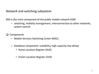 Network and switching subsystem
NSS is the main component of the public mobile network GSM
– switching, mobility management, interconnection to other networks,
system control
 Components
– Mobile Services Switching Center (MSC)
– Databases (important: scalability, high capacity, low delay)
• Home Location Register (HLR)
• Visitor Location Register (VLR)
42
 