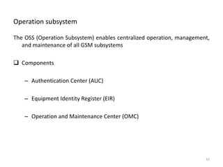 Operation subsystem
The OSS (Operation Subsystem) enables centralized operation, management,
and maintenance of all GSM subsystems
 Components
– Authentication Center (AUC)
– Equipment Identity Register (EIR)
– Operation and Maintenance Center (OMC)
43
 