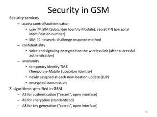 Security in GSM
Security services
– access control/authentication
• user  SIM (Subscriber Identity Module): secret PIN (personal
identification number)
• SIM  network: challenge response method
– confidentiality
• voice and signaling encrypted on the wireless link (after successful
authentication)
– anonymity
• temporary identity TMSI
(Temporary Mobile Subscriber Identity)
• newly assigned at each new location update (LUP)
• encrypted transmission
3 algorithms specified in GSM
– A3 for authentication (“secret”, open interface)
– A5 for encryption (standardized)
– A8 for key generation (“secret”, open interface)
50
 