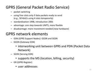 GPRS (General Packet Radio Service)
– packet switching
– using free slots only if data packets ready to send
(e.g., 50 kbit/s using 4 slots temporarily)
– standardization 1998, introduction 2001
– advantage: one step towards UMTS, more flexible
– disadvantage: more investment needed (new hardware)
GPRS network elements
– GSN (GPRS Support Nodes): GGSN and SGSN
– GGSN (Gateway GSN)
• interworking unit between GPRS and PDN (Packet Data
Network)
– SGSN (Serving GSN)
• supports the MS (location, billing, security)
– GR (GPRS Register)
• user addresses
53
 