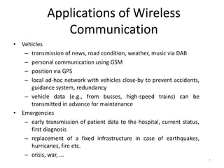 Applications of Wireless
Communication
• Vehicles
– transmission of news, road condition, weather, music via DAB
– personal communication using GSM
– position via GPS
– local ad-hoc network with vehicles close-by to prevent accidents,
guidance system, redundancy
– vehicle data (e.g., from busses, high-speed trains) can be
transmitted in advance for maintenance
• Emergencies
– early transmission of patient data to the hospital, current status,
first diagnosis
– replacement of a fixed infrastructure in case of earthquakes,
hurricanes, fire etc.
– crisis, war, ...
7
 
