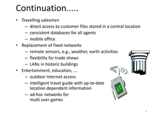 • Travelling salesmen
– direct access to customer files stored in a central location
– consistent databases for all agents
– mobile office
• Replacement of fixed networks
– remote sensors, e.g., weather, earth activities
– flexibility for trade shows
– LANs in historic buildings
• Entertainment, education, ...
– outdoor Internet access
– intelligent travel guide with up-to-date
location dependent information
– ad-hoc networks for
multi user games
Continuation.....
9
 
