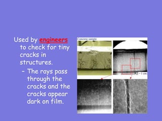 Used by engineers
to check for tiny
cracks in
structures.
– The rays pass
through the
cracks and the
cracks appear
dark on film.
 
