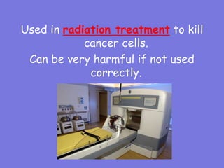 Used in radiation treatment to kill
cancer cells.
Can be very harmful if not used
correctly.
 