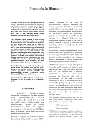 Abstract:Protocol layers are a hierarchical model of
network or communication functions. The divisions of
the hierarchy are referred to as layers or levels, with
each layer performing a specific task. In addition,
each protocol layer obtains services from the protocol
layer below it and performs services for the protocol
layer above it. The Bluetooth system divides
communication functions into protocol layers.
The Bluetooth system consists of many existing
protocols that are directly used or have been adapted
to the specific use of the Bluetooth system. Protocols
are often divided into groups that are used for
different levels of communication (a protocol
stack). Lower level protocols (such as protocols that
are used to manage a radio link between specific
points) are only used to create, manage, and
disconnect transmission between specific points. Mid-
level protocols (such as transmission control
protocols) are used to create, manage, and disconnect
a logical connection between endpoints that may have
multiple link connections between them. High level
protocols (application layer protocols) are used
tolaunch, control, and close end-user applications.
Some of the layers associated with the Bluetooth
system include the baseband layer (physical layer),
link layer, host controller interface (HCI), logical link
control applications protocol (L2CAP), RF
Communications protocol (RFCOMM), Object
Exchange (OBEX), and service discovery.
Keywords: Bluetooth, Bluetooth stack, protocols, layers,
baseband, LMP, L2CAP, RFCOMM, Ad hoc networks,
PANs.
I.INTRODUCTION
Bluetooth is a wireless technology
standard for exchanging data over short distances
(using short-wavelength radio waves in
the ISM band from 2.4 to 2.485 GHz) from fixed
and mobile devices, building personal area
networks (PANs). Invented by telecom
vendor Ericsson in 1994, it was originally
conceived as a wireless alternative to RS-232 data
cables. It can connect several devices, overcoming
problems of synchronization.
Bluetooth is managed by the Bluetooth Special
Interest Group (SIG), which has more than 19,000
member companies in the areas of
telecommunication, computing, networking, and
consumer electronics. Bluetooth was standardized
as IEEE 802.15.1, but the standard is no longer
maintained. The SIG oversees the development of
the specification, manages the qualification
program, and protects the trademarks. To be
marketed as a Bluetooth device, it must
be qualified to standards defined by the SIG. A
network of patents is required to implement the
technology, which is licensed only for that
qualifying device.
Wireless data exchange standard Bluetooth uses a
variety of protocols. Core protocols are defined by
the trade organization Bluetooth SIG. Additional
protocols have been adopted from other standards
bodies. It an overview of the core protocols and
those adopted protocols that are widely used.
The Bluetooth protocol stack is split in two parts: a
"controller stack" containing the timing critical
radio interface, and a "host stack" dealing with high
level data. The controller stack is generally
implemented in a low cost silicon device
containing the Bluetooth radio and a
microprocessor. The host stack is generally
implemented as part of an operating system, or as
an installable package on top of an operating
system. For integrated devices such as Bluetooth
headsets, the host stack and controller stack can be
run on the same microprocessor to reduce mass
production costs; this is known as
a hostless system.
The Bluetooth technology answers the need for
short range wireless connectivity within three
areas: • Data and voice access points .
• Cable replacement
• Ad hoc networking
The Bluetooth technology specification specifies a
system solution comprising hardware, software and
interoperability requirements. The Bluetooth radio
operates in a globally available 2.4GHz ISM
Protocols In Bluetooth
 