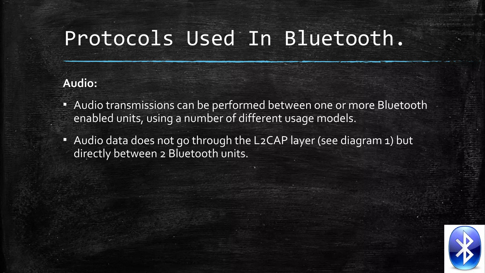 Protocols Used In Bluetooth.
Audio:
▪ Audio transmissions can be performed between one or more Bluetooth
enabled units, using a number of different usage models.
▪ Audio data does not go through the L2CAP layer (see diagram 1) but
directly between 2 Bluetooth units.

 