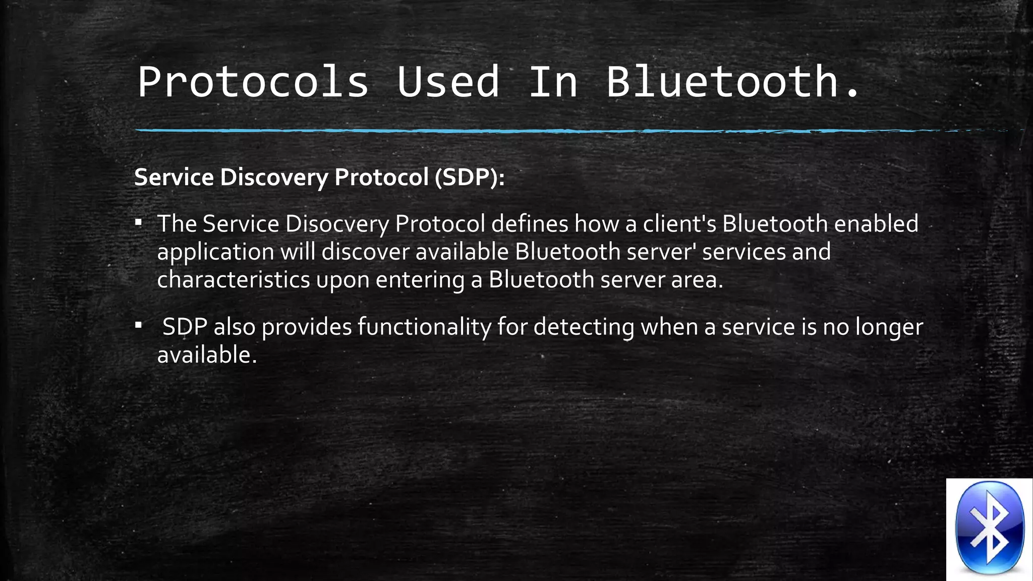 Protocols Used In Bluetooth.
Service Discovery Protocol (SDP):
▪ The Service Disocvery Protocol defines how a client's Bluetooth enabled
application will discover available Bluetooth server' services and
characteristics upon entering a Bluetooth server area.
▪ SDP also provides functionality for detecting when a service is no longer
available.

 